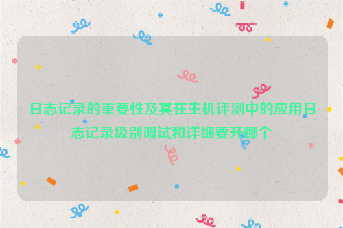 日志记录的重要性及其在主机评测中的应用日志记录级别调试和详细要开哪个