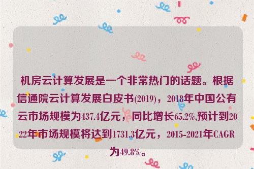 机房云计算发展是一个非常热门的话题。根据信通院云计算发展白皮书(2019)，2018年中国公有云市场规模为437.4亿元，同比增长65.2%,预计到2022年市场规模将达到1731.3亿元，2015-2021年CAGR为49.8%。