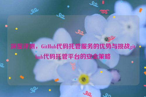 深度评测，GitHub代码托管服务的优势与挑战github代码托管平台的安全策略