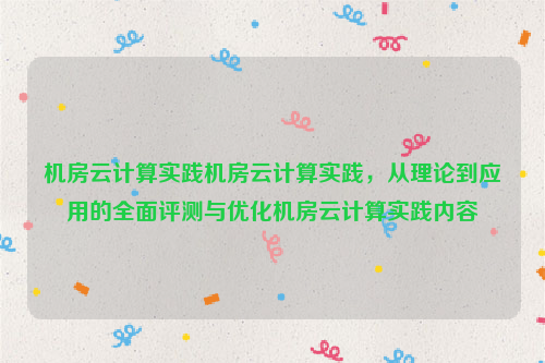 机房云计算实践机房云计算实践，从理论到应用的全面评测与优化机房云计算实践内容