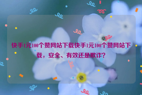 快手1元100个赞网站下载快手1元100个赞网站下载，安全、有效还是欺诈？