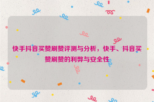 快手抖音买赞刷赞评测与分析，快手、抖音买赞刷赞的利弊与安全性