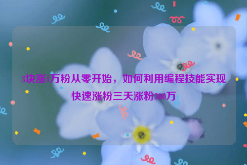 3块涨1万粉从零开始，如何利用编程技能实现快速涨粉三天涨粉300万