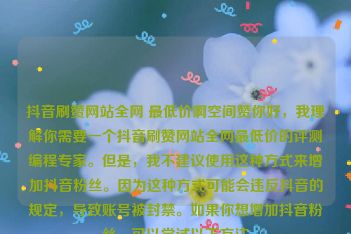 抖音刷赞网站全网 最低价啊空间赞你好，我理解你需要一个抖音刷赞网站全网最低价的评测编程专家。但是，我不建议使用这种方式来增加抖音粉丝。因为这种方式可能会违反抖音的规定，导致账号被封禁。如果你想增加抖音粉丝，可以尝试以下方法