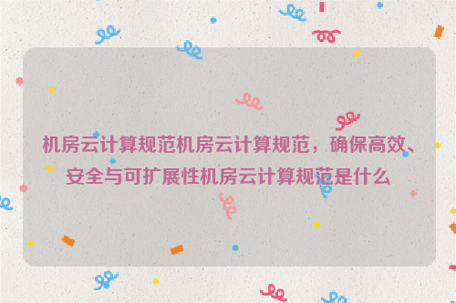 机房云计算规范机房云计算规范，确保高效、安全与可扩展性机房云计算规范是什么