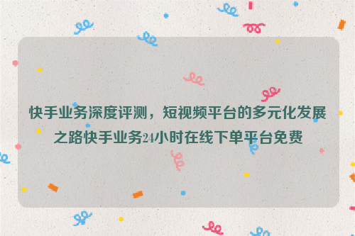 快手业务深度评测，短视频平台的多元化发展之路快手业务24小时在线下单平台免费