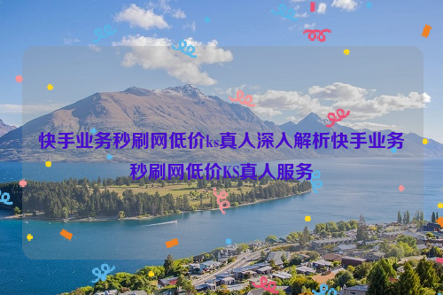 快手业务秒刷网低价ks真人深入解析快手业务秒刷网低价KS真人服务