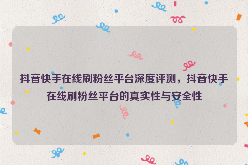 抖音快手在线刷粉丝平台深度评测，抖音快手在线刷粉丝平台的真实性与安全性