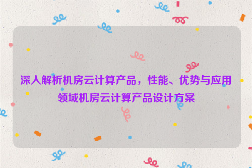 深入解析机房云计算产品，性能、优势与应用领域机房云计算产品设计方案