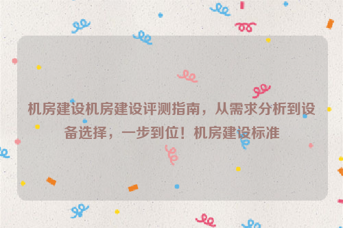 机房建设机房建设评测指南，从需求分析到设备选择，一步到位！机房建设标准