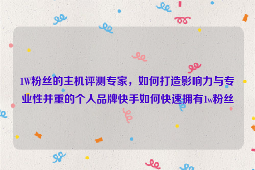 1W粉丝的主机评测专家，如何打造影响力与专业性并重的个人品牌快手如何快速拥有1w粉丝