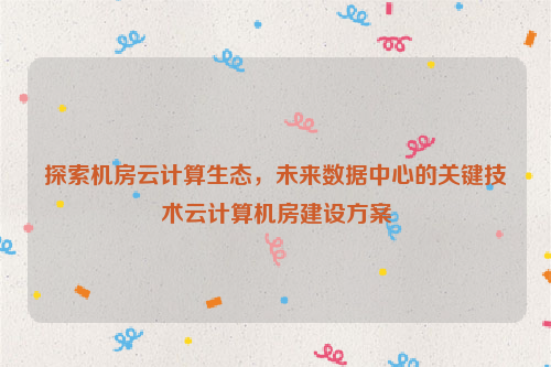 探索机房云计算生态，未来数据中心的关键技术云计算机房建设方案