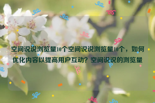 空间说说浏览量10个空间说说浏览量10个，如何优化内容以提高用户互动？空间说说的浏览量