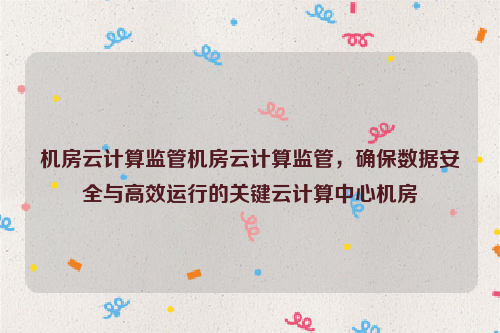 机房云计算监管机房云计算监管，确保数据安全与高效运行的关键云计算中心机房