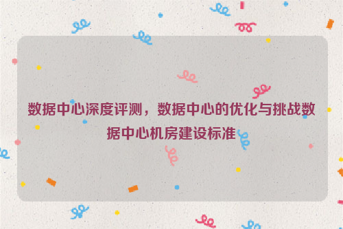 数据中心深度评测，数据中心的优化与挑战数据中心机房建设标准