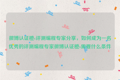 微博认证橙v评测编程专家分享，如何成为一名优秀的评测编程专家微博认证橙v需要什么条件