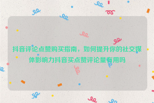 抖音评论点赞购买指南，如何提升你的社交媒体影响力抖音买点赞评论量有用吗