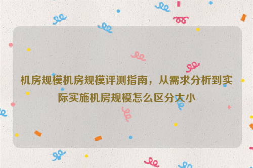 机房规模机房规模评测指南，从需求分析到实际实施机房规模怎么区分大小