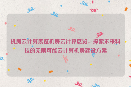 机房云计算展览机房云计算展览，探索未来科技的无限可能云计算机房建设方案