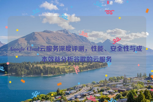 Google Cloud云服务深度评测，性能、安全性与成本效益分析谷歌的云服务