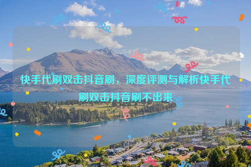 快手代刷双击抖音刷，深度评测与解析快手代刷双击抖音刷不出来