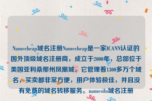 Namecheap域名注册Namecheap是一家ICANN认证的国外顶级域名注册商，成立于2000年，总部位于美国亚利桑那州凤凰城。它管理着1300多万个域名，买卖都非常方便，用户体验极佳，并且没有免费的域名转移服务。namesilo域名注册