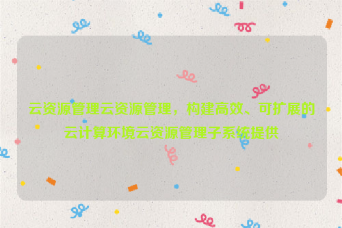 云资源管理云资源管理，构建高效、可扩展的云计算环境云资源管理子系统提供