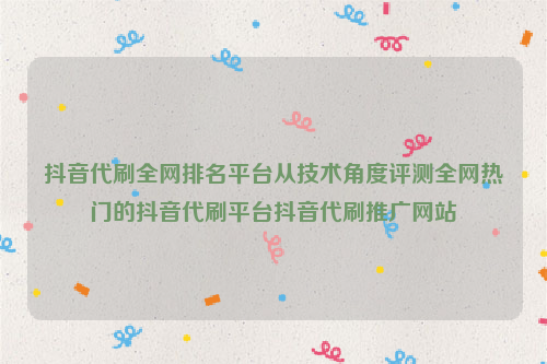 抖音代刷全网排名平台从技术角度评测全网热门的抖音代刷平台抖音代刷推广网站