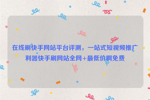 在线刷快手网站平台评测，一站式短视频推广利器快手刷网站全网+最低价啊免费