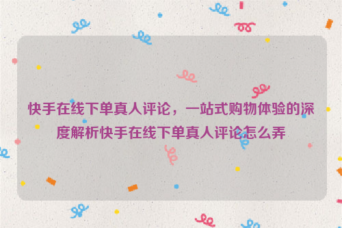 快手在线下单真人评论，一站式购物体验的深度解析快手在线下单真人评论怎么弄