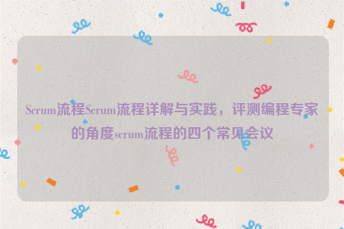 Scrum流程Scrum流程详解与实践，评测编程专家的角度scrum流程的四个常见会议