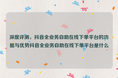 深度评测，抖音全业务自助在线下单平台的功能与优势抖音全业务自助在线下单平台是什么