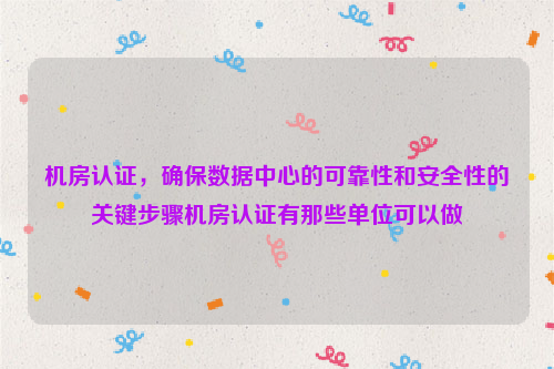 机房认证，确保数据中心的可靠性和安全性的关键步骤机房认证有那些单位可以做