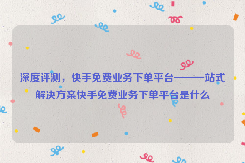 深度评测，快手免费业务下单平台——一站式解决方案快手免费业务下单平台是什么