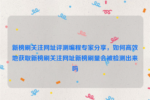 新榜刷关注网址评测编程专家分享，如何高效地获取新榜刷关注网址新榜刷量会被检测出来吗