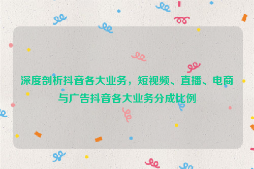 深度剖析抖音各大业务，短视频、直播、电商与广告抖音各大业务分成比例