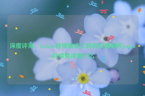 深度评测，Jenkins持续集成工具的全面解析jenkins持续集成是什么