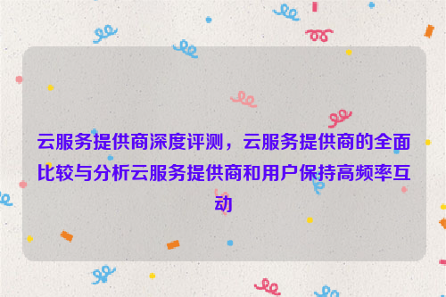 云服务提供商深度评测，云服务提供商的全面比较与分析云服务提供商和用户保持高频率互动