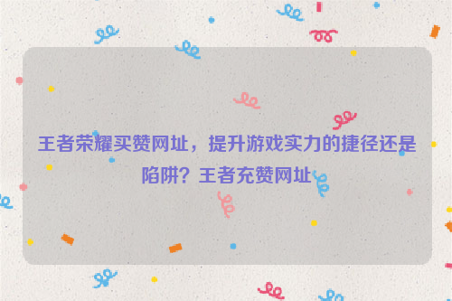 王者荣耀买赞网址，提升游戏实力的捷径还是陷阱？王者充赞网址