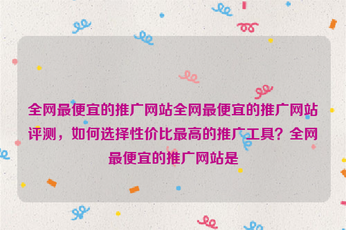 全网最便宜的推广网站全网最便宜的推广网站评测，如何选择性价比最高的推广工具？全网最便宜的推广网站是