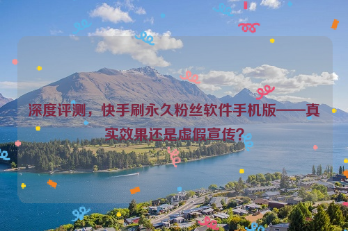 深度评测，快手刷永久粉丝软件手机版——真实效果还是虚假宣传？