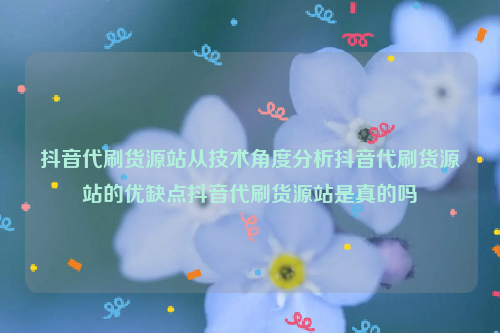 抖音代刷货源站从技术角度分析抖音代刷货源站的优缺点抖音代刷货源站是真的吗