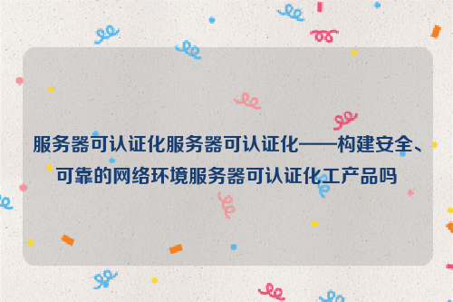 服务器可认证化服务器可认证化——构建安全、可靠的网络环境服务器可认证化工产品吗