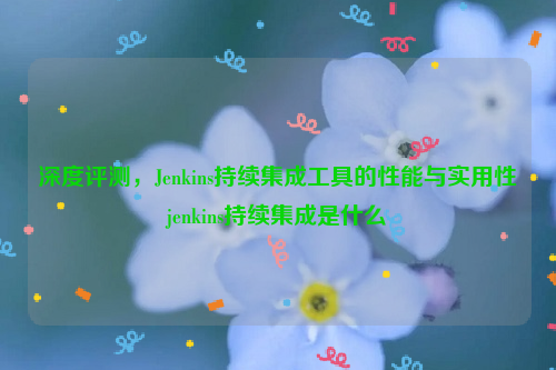 深度评测，Jenkins持续集成工具的性能与实用性jenkins持续集成是什么