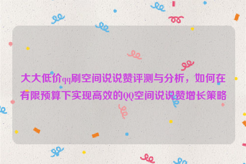 大大低价qq刷空间说说赞评测与分析，如何在有限预算下实现高效的QQ空间说说赞增长策略