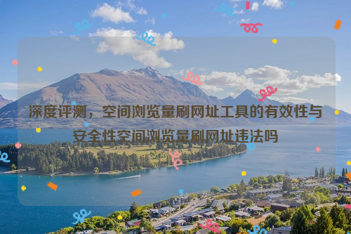 深度评测，空间浏览量刷网址工具的有效性与安全性空间浏览量刷网址违法吗