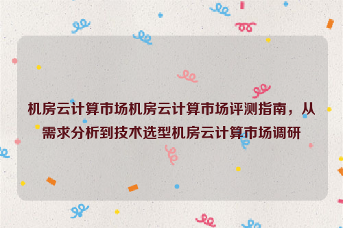 机房云计算市场机房云计算市场评测指南，从需求分析到技术选型机房云计算市场调研