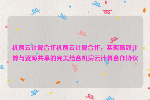 机房云计算合作机房云计算合作，实现高效计算与资源共享的完美结合机房云计算合作协议