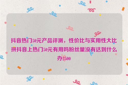 抖音热门50元产品评测，性价比与实用性大比拼抖音上热门50元有用吗粉丝量没有达到什么办2500