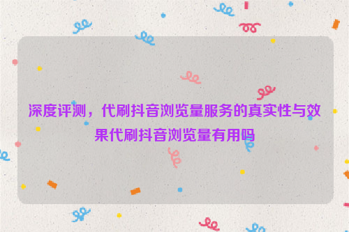 深度评测，代刷抖音浏览量服务的真实性与效果代刷抖音浏览量有用吗